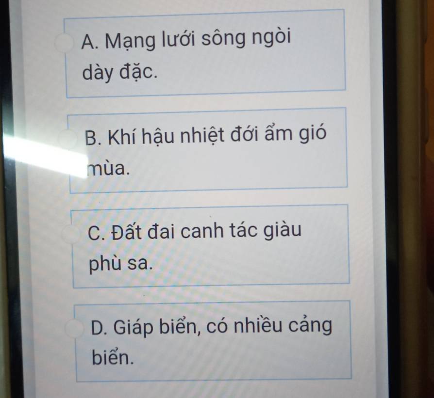 A. Mạng lưới sông ngòi
dày đặc.
B. Khí hậu nhiệt đới ẩm gió
mùa.
C. Đất đai canh tác giàu
phù sa.
D. Giáp biển, có nhiều cảng
biển.