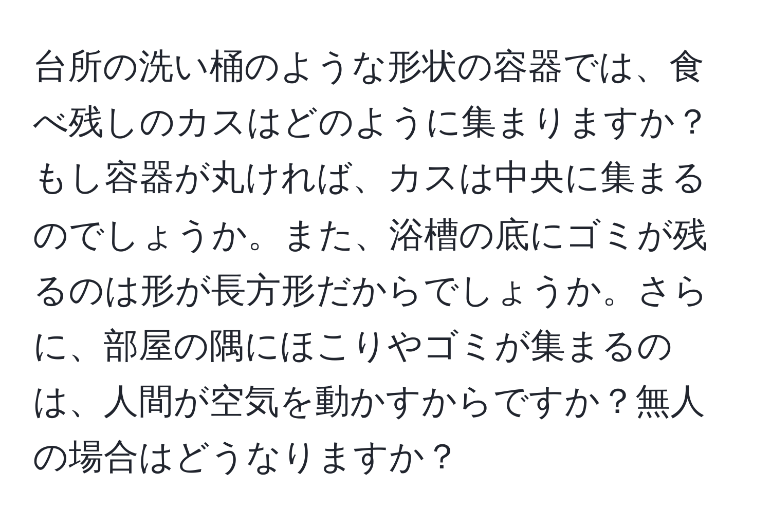 台所の洗い桶のような形状の容器では、食べ残しのカスはどのように集まりますか？もし容器が丸ければ、カスは中央に集まるのでしょうか。また、浴槽の底にゴミが残るのは形が長方形だからでしょうか。さらに、部屋の隅にほこりやゴミが集まるのは、人間が空気を動かすからですか？無人の場合はどうなりますか？