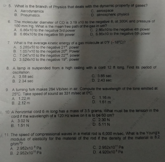 What is the branch of Physics that deals with the dynamic property of gases?
A Aerodynamics C. aerospace
B. Pneumatics D. atmospheric physics
6. The molecular diameter of CO is 3.19* 10 to the negative 8, at 300K and pressure of
100 mm Hg. What is the mean free path of the gas in cm?
A. 6.86* 10 to the negative 3rd power C. 2.86* 10 to the negative 4th power
B. 6.86* 10 to the negative 5th power D. 6.86* 10 to the negative 6th power
7. What is the average kinetic energy of a gas molecule at 0°F(-18°C) ?
A. 5.285* 10 to the negative 21^(st) power
B. 1.057* 10 to the negative 20^(th). Power
C. 7.047* 10 to the negative 22^(nd). power
D. 3.524* 10 to the negative 19^(th). power
8. A lamp is suspended from a high ceiling with a cord 12 ft long. Find its period of
oscillation.
A. 3.58 sec C. 3.85 sec
B. 2.34 sec D. 2.43 sec
9. A turning fork makes 284 Vib/sec in air. Compute the wavelength of the tone emitted at
25°C. Take speed of sound as 331 m/sec at 0°C.
A. 1.22 m C. 1.16 m
B. 2.12 m D. 1.61 m
10. A horizontal cord 6 m long has a mass of 3.5 grams. What must be the tension in the
cord if the wavelength of a 120 Hz wave on it is to be 60 cm?
A. 3.02 N C. 2.30 N
B. 1.51 N D. 5.11 N
11. The speed of compressional waves in a metal rod is 6,000 m/sec. What is the Young's
modulus of elasticity for the material of the rod if the density of the material is 8.2
g/cm^3 2
A. 2.952* 10^9Pa
C. 2.952* 10^(11)Pa
B. 2.952* 10^(10)Pa D. 4.920* 10^8Pa