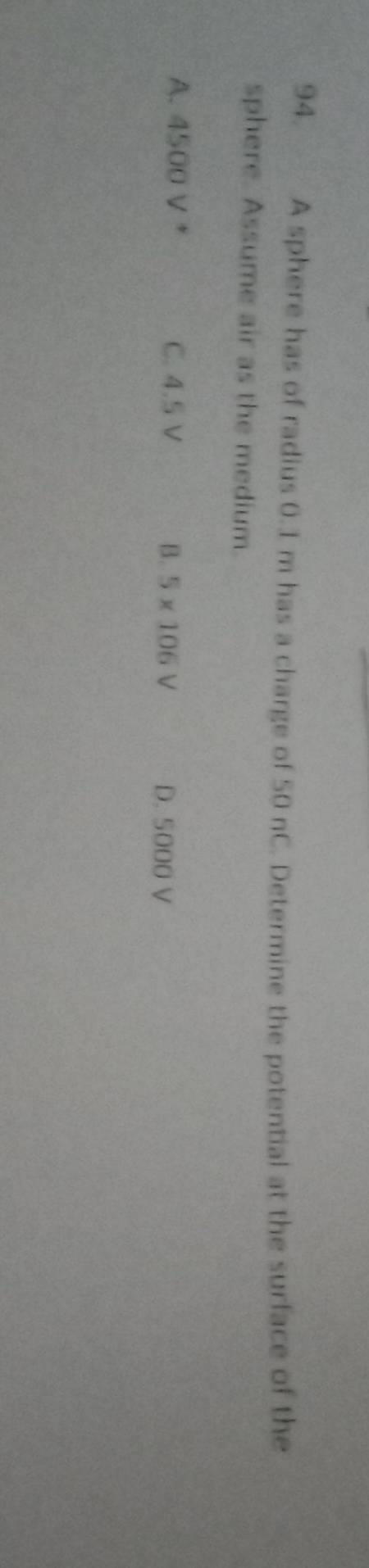 A sphere has of radius 0.1 m has a charge of 50 nC. Determine the potential at the surface of the
sphere. Assume air as the medium.
A. 4500 V * C. 4.5 V B. 5* 106V D. 5000 V