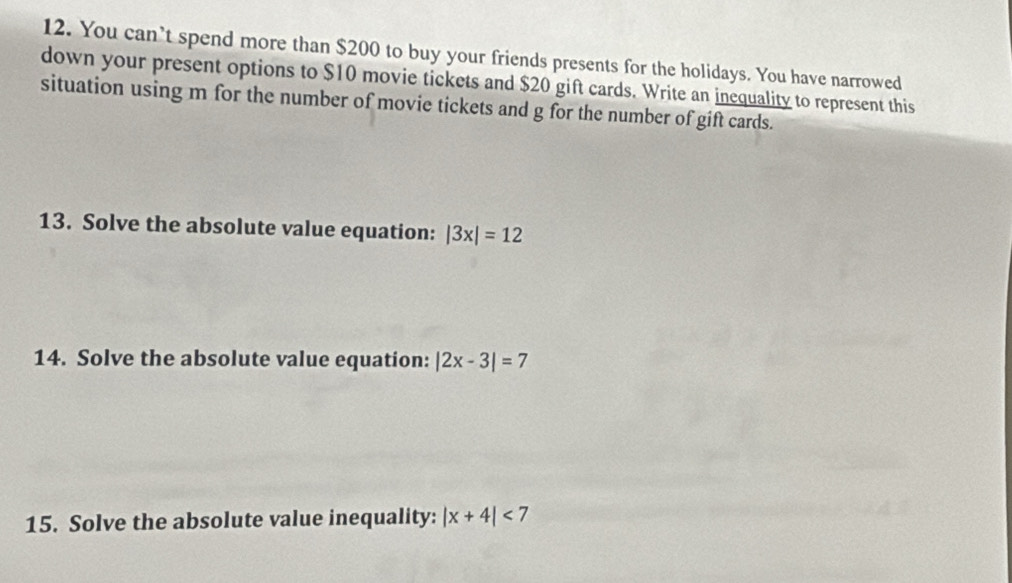 You can’t spend more than $200 to buy your friends presents for the holidays. You have narrowed 
down your present options to $10 movie tickets and $20 gift cards. Write an inequality to represent this 
situation using m for the number of movie tickets and g for the number of gift cards. 
13. Solve the absolute value equation: |3x|=12
14. Solve the absolute value equation: |2x-3|=7
15. Solve the absolute value inequality: |x+4|<7</tex>