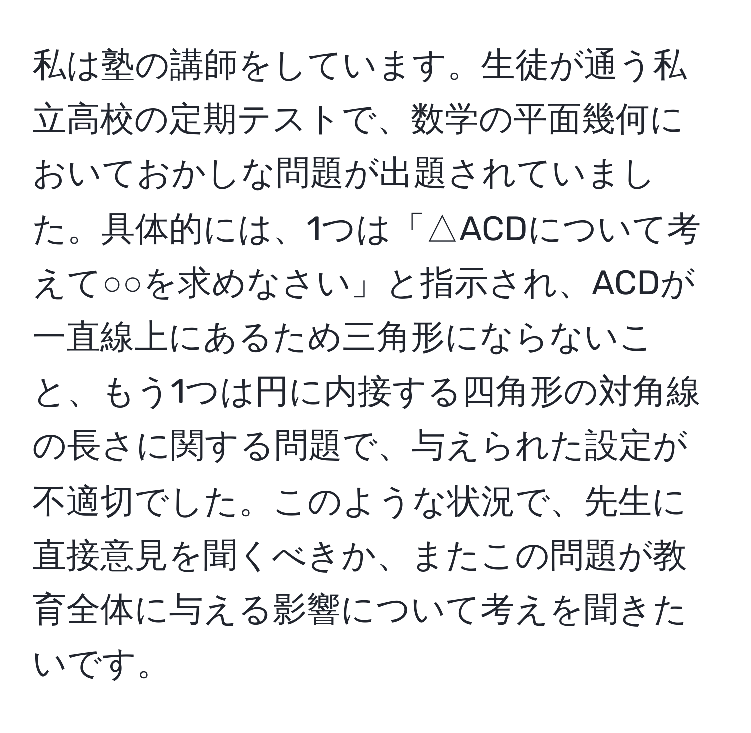 私は塾の講師をしています。生徒が通う私立高校の定期テストで、数学の平面幾何においておかしな問題が出題されていました。具体的には、1つは「△ACDについて考えて○○を求めなさい」と指示され、ACDが一直線上にあるため三角形にならないこと、もう1つは円に内接する四角形の対角線の長さに関する問題で、与えられた設定が不適切でした。このような状況で、先生に直接意見を聞くべきか、またこの問題が教育全体に与える影響について考えを聞きたいです。