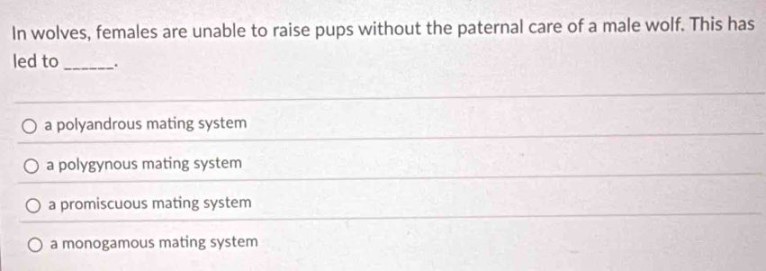 In wolves, females are unable to raise pups without the paternal care of a male wolf. This has
led to _.
a polyandrous mating system
a polygynous mating system
a promiscuous mating system
a monogamous mating system