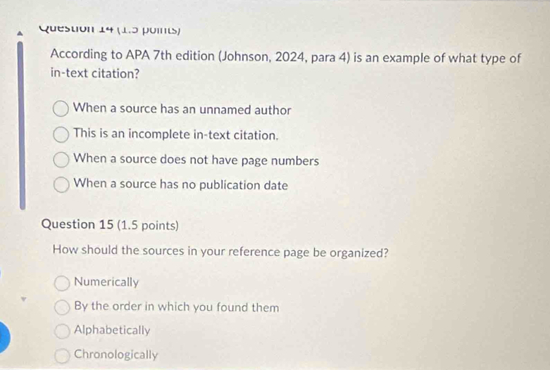 According to APA 7th edition (Johnson, 2024, para 4) is an example of what type of
in-text citation?
When a source has an unnamed author
This is an incomplete in-text citation.
When a source does not have page numbers
When a source has no publication date
Question 15 (1.5 points)
How should the sources in your reference page be organized?
Numerically
By the order in which you found them
Alphabetically
Chronologically