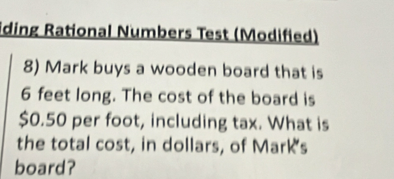 iding Rational Numbers Test (Modified) 
8) Mark buys a wooden board that is
6 feet long. The cost of the board is
$0.50 per foot, including tax. What is 
the total cost, in dollars, of Mark's 
board?