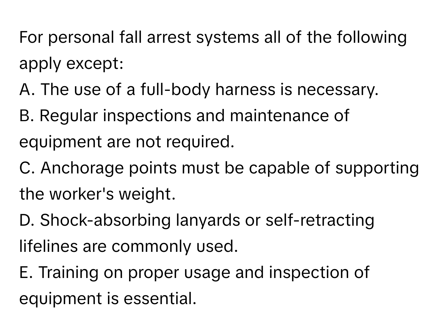 For personal fall arrest systems all of the following apply except:

A. The use of a full-body harness is necessary. 
B. Regular inspections and maintenance of equipment are not required. 
C. Anchorage points must be capable of supporting the worker's weight. 
D. Shock-absorbing lanyards or self-retracting lifelines are commonly used. 
E. Training on proper usage and inspection of equipment is essential.