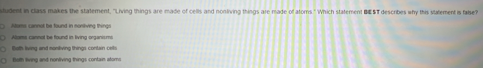 student in class makes the statement, "Living things are made of cells and nonliving things are made of atoms." Which statement BEST describes why this statement is false?
Atoms cannot be found in nonliving things
Aloms cannot be found in living organisms
Both living and nonliving things contain cells
Both living and nonliving things contain atoms