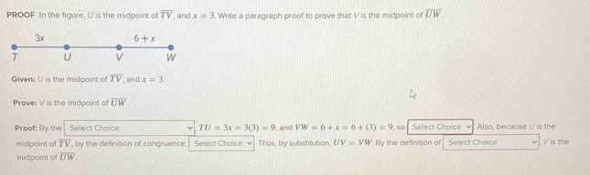 PROOF In the figure, U is the midpoint of overline TV , and x=3. Write a paragraph proof to prove that V is the midpoint of overline UW.
Given: U is the midpoint of overline TV , and x=3
Prove: V is the midpoint of overline UW.
Proof: By the Select Choice TU=3x=3(3)=9 , and VW=6+x=6+(3)=9 so Select Choice Also, because U is the
midpoint of overline TV , by the definition of congruence, Select Choice √  Thus, by substitution, UV=VW By the definition of Select Choice . Vis the
midpoint of overline UW.