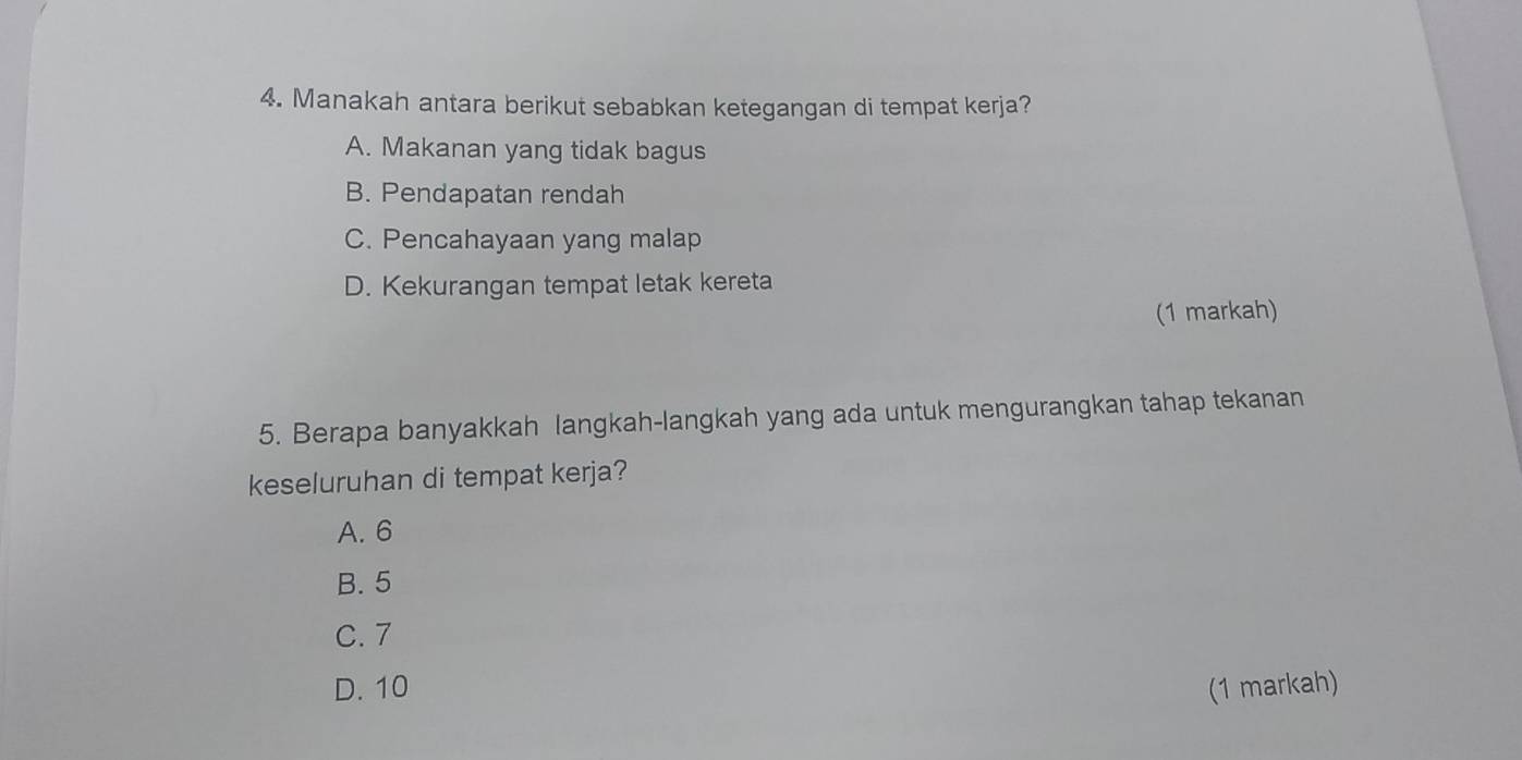 Manakah antara berikut sebabkan ketegangan di tempat kerja?
A. Makanan yang tidak bagus
B. Pendapatan rendah
C. Pencahayaan yang malap
D. Kekurangan tempat letak kereta
(1 markah)
5. Berapa banyakkah langkah-langkah yang ada untuk mengurangkan tahap tekanan
keseluruhan di tempat kerja?
A. 6
B. 5
C. 7
D. 10 (1 markah)