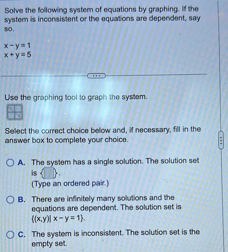 Solve the following system of equations by graphing. If the
system is inconsistent or the equations are dependent, say
so.
x-y=1
x+y=5
Use the graphing tool to graph the system.
Select the correct choice below and, if necessary, fill in the
answer box to complete your choice.
A. The system has a single solution. The solution set
is
(Type an ordered pair.)
B. There are infinitely many solutions and the
equations are dependent. The solution set is
 (x,y)|x-y=1.
C. The system is inconsistent. The solution set is the
empty set.