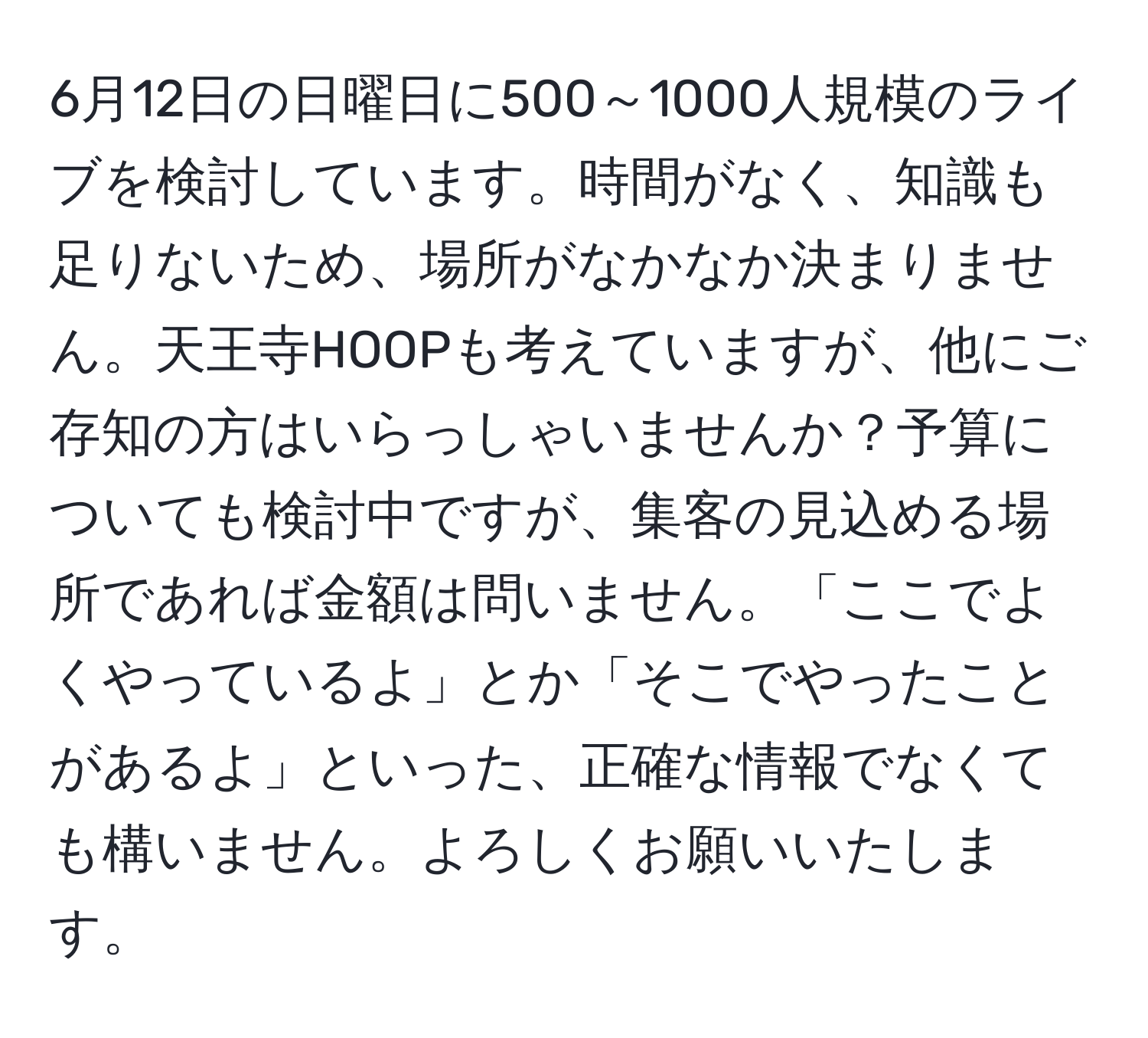 6月12日の日曜日に500～1000人規模のライブを検討しています。時間がなく、知識も足りないため、場所がなかなか決まりません。天王寺HOOPも考えていますが、他にご存知の方はいらっしゃいませんか？予算についても検討中ですが、集客の見込める場所であれば金額は問いません。「ここでよくやっているよ」とか「そこでやったことがあるよ」といった、正確な情報でなくても構いません。よろしくお願いいたします。