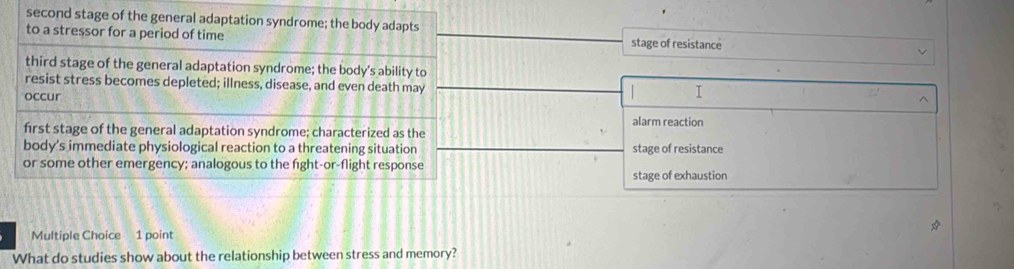 second stage of the general adaptation syndrome; the body adapts stage of resistance
to a stressor for a period of time
third stage of the general adaptation syndrome; the body's ability to
resist stress becomes depleted; illness, disease, and even death may
occur
I
^
alarm reaction
first stage of the general adaptation syndrome; characterized as the
body's immediate physiological reaction to a threatening situation stage of resistance
or some other emergency; analogous to the fight-or-flight response
stage of exhaustion
Multiple Choice 1 point
What do studies show about the relationship between stress and memory?