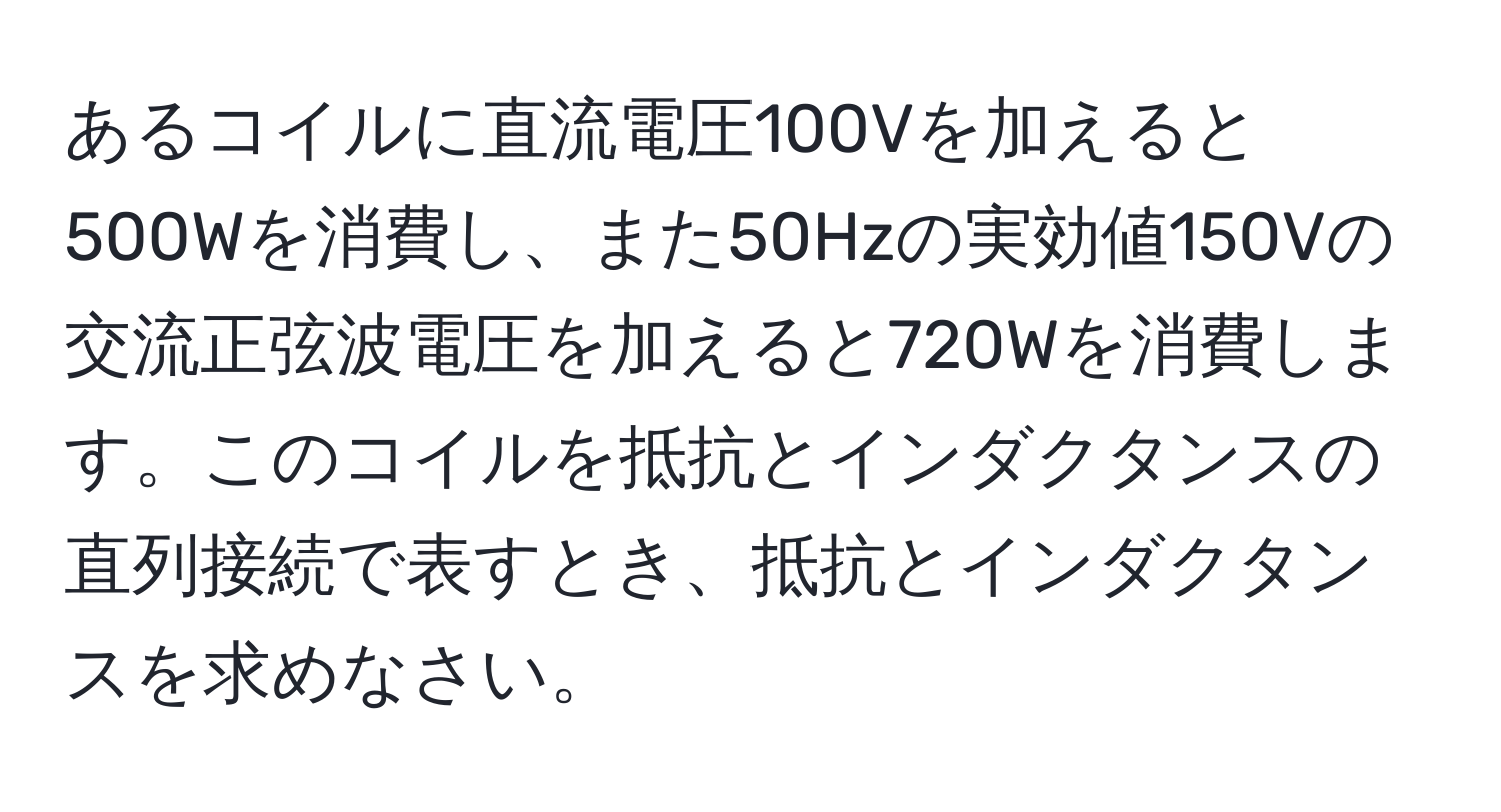 あるコイルに直流電圧100Vを加えると500Wを消費し、また50Hzの実効値150Vの交流正弦波電圧を加えると720Wを消費します。このコイルを抵抗とインダクタンスの直列接続で表すとき、抵抗とインダクタンスを求めなさい。