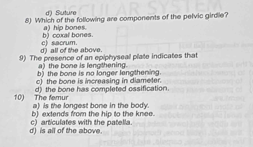 d) Suture
8) Which of the following are components of the pelvic girdle?
a) hip bones.
b) coxal bones.
c) sacrum.
d) all of the above.
9) The presence of an epiphyseal plate indicates that
a) the bone is lengthening.
b) the bone is no longer lengthening.
c) the bone is increasing in diameter.
d) the bone has completed ossification.
10) The femur
a) is the longest bone in the body.
b) extends from the hip to the knee.
c) articulates with the patella.
d) is all of the above.