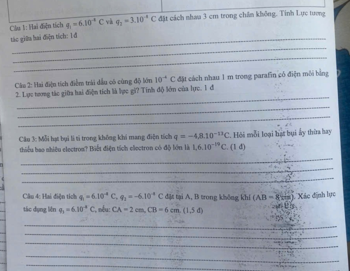 Hai điện tích q_1=6.10^(-8)C và q_2=3.10^(-8)C đặt cách nhau 3 cm trong chân không. Tính Lực tương 
tác giữa hai điện tích: 1đ 
_ 
_ 
Câu 2: Hai điện tích điểm trái dấu có cùng độ lớn 10^(-4)C đặt cách nhau 1 m trong parafin có điện môi bằng 
_ 
2. Lực tương tác giữa hai điện tích là lực gì? Tính độ lớn của lực. 1 đ 
_ 
_ 
Câu 3: Mỗi hạt bụi li ti trong không khí mang điện tích q=-4, 8.10^(-13)C. Hỏi mỗi loại hạt bụi ấy thừa hay 
thiếu bao nhiêu electron? Biết điện tích electron có độ lớn là 1,6.10^(-19)C. (1 đ) 
_ 
_ 
( 
_ 
Câu 4: Hai điện tích q_1=6.10^(-8)C, q_2=-6.10^(-8)C đặt tại A, B trong không khí (AB=8cm) Xác định lực 
tác dụng lên q_3=6.10^(-8)C , nếu: CA=2cm, CB=6cm.(1,5d)
teis 
_ 
_ 
_ 
_ 
_