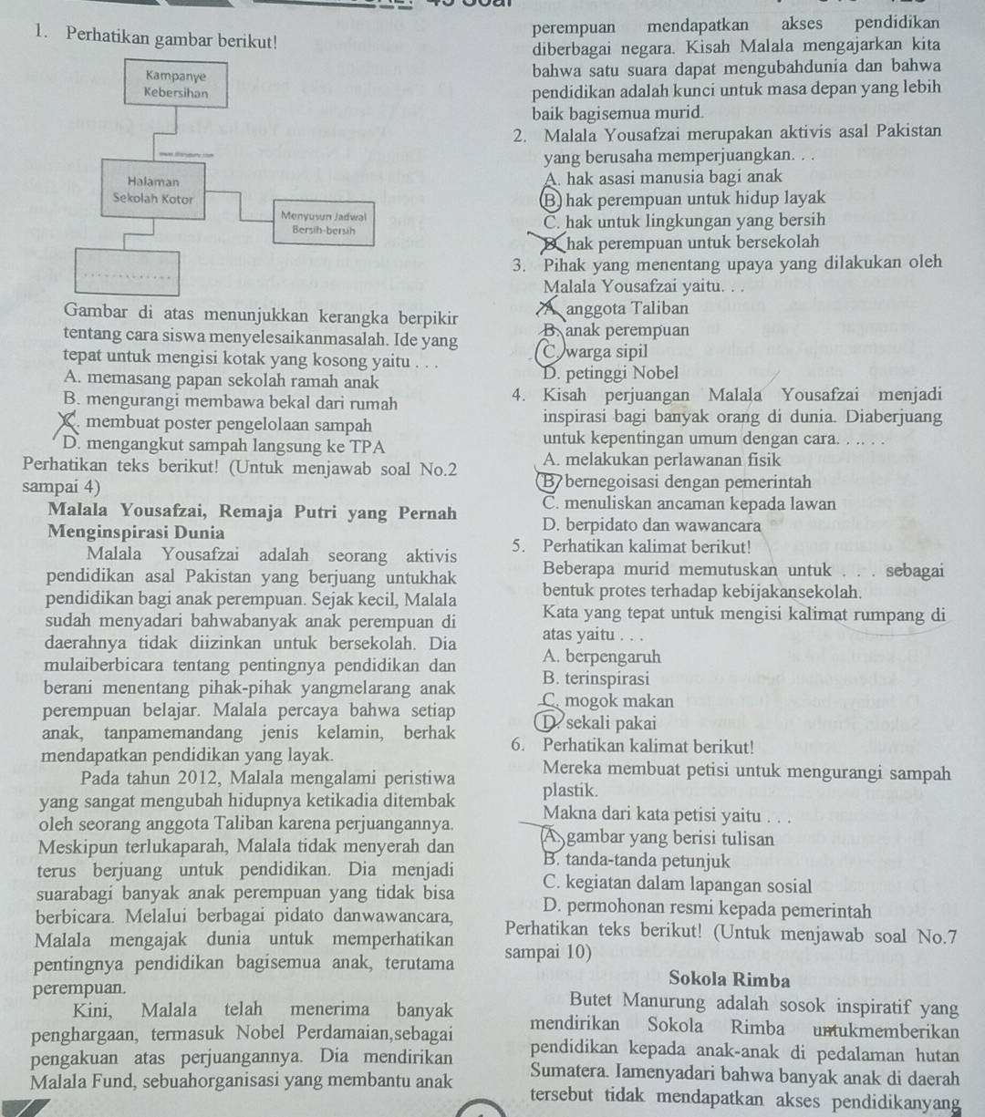 perempuan mendapatkan akses pendidikan
1. Perhatikan gambar berikut!
diberbagai negara. Kisah Malala mengajarkan kita
bahwa satu suara dapat mengubahdunia dan bahwa
pendidikan adalah kunci untuk masa depan yang lebih
baik bagisemua murid.
2. Malala Yousafzai merupakan aktivis asal Pakistan
yang berusaha memperjuangkan. . .
A. hak asasi manusia bagi anak
B hak perempuan untuk hidup layak
C. hak untuk lingkungan yang bersih
B hak perempuan untuk bersekolah
3. Pihak yang menentang upaya yang dilakukan oleh
Malala Yousafzai yaitu. . .
Gambar di atas menunjukkan kerangka berpikin A anggota Taliban
tentang cara siswa menyelesaikanmasalah. Ide yang B. anak perempuan
tepat untuk mengisi kotak yang kosong yaitu . . . Cwarga sipil
A. memasang papan sekolah ramah anak D. petinggi Nobel
B. mengurangi membawa bekal dari rumah 4. Kisah perjuangan Malala Yousafzai menjadi
membuat poster pengelolaan sampah inspirasi bagi banyak orang di dunia. Diaberjuang
D. mengangkut sampah langsung ke TPA
untuk kepentingan umum dengan cara. . .. . .
Perhatikan teks berikut! (Untuk menjawab soal No.2 A. melakukan perlawanan fisik
sampai 4) B bernegoisasi dengan pemerintah
C. menuliskan ancaman kepada lawan
Malala Yousafzai, Remaja Putri yang Pernah D. berpidato dan wawancara
Menginspirasi Dunia
Malala Yousafzai adalah seorang aktivis 5. Perhatikan kalimat berikut!
pendidikan asal Pakistan yang berjuang untukhak Beberapa murid memutuskan untuk . . . sebagai
pendidikan bagi anak perempuan. Sejak kecil, Malala bentuk protes terhadap kebijakansekolah.
sudah menyadari bahwabanyak anak perempuan di Kata yang tepat untuk mengisi kalimat rumpang di
daerahnya tidak diizinkan untuk bersekolah. Dia atas yaitu . . .
mulaiberbicara tentang pentingnya pendidikan dan A. berpengaruh
B. terinspirasi
berani menentang pihak-pihak yangmelarang anak C mogok makan
perempuan belajar. Malala percaya bahwa setiap D sekali pakai
anak, tanpamemandang jenis kelamin, berhak 6. Perhatikan kalimat berikut!
mendapatkan pendidikan yang layak. Mereka membuat petisi untuk mengurangi sampah
Pada tahun 2012, Malala mengalami peristiwa
yang sangat mengubah hidupnya ketikadia ditembak plastik.
oleh seorang anggota Taliban karena perjuangannya. Makna dari kata petisi yaitu . . .
Meskipun terlukaparah, Malala tidak menyerah dan A gambar yang berisi tulisan
B. tanda-tanda petunjuk
terus berjuang untuk pendidikan. Dia menjadi C. kegiatan dalam lapangan sosial
suarabagi banyak anak perempuan yang tidak bisa D. permohonan resmi kepada pemerintah
berbicara. Melalui berbagai pidato danwawancara, Perhatikan teks berikut! (Untuk menjawab soal No.7
Malala mengajak dunia untuk memperhatikan
pentingnya pendidikan bagisemua anak, terutama sampai 10) Sokola Rimba
perempuan.
Butet Manurung adalah sosok inspiratif yang
Kini, Malala telah menerima banyak mendirikan Sokola Rimba untukmemberikan
penghargaan, termasuk Nobel Perdamaian,sebagai pendidikan kepada anak-anak di pedalaman hutan
pengakuan atas perjuangannya. Dia mendirikan Sumatera. Iamenyadari bahwa banyak anak di daerah
Malala Fund, sebuahorganisasi yang membantu anak tersebut tidak mendapatkan akses pendidikanyang