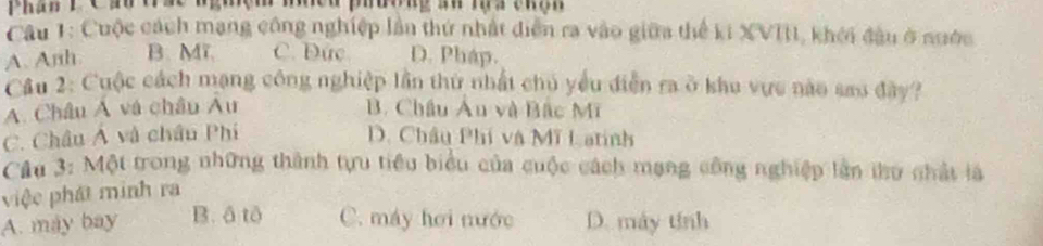 Phan P Cần tác med phdong aw ma enen 
Câu 1: Cuộc cách mạng công nghiệp lần thứ nhật diễn ra vào giữa thể ki XVIII, khởi đầu ở nước
A. Anh B. Mĩ C. Đức D. Pháp.
Cầu 2: Cuộc cách mạng công nghiệp lần thứ nhất chủ yểu điễn ra ở khu vực nào sao đây?
A. Châu Á và châu Âu B. Châu Âu và Bắc Mĩ
C. Châu Á và châu Phí D. Châu Phí và Mĩ Latinh
Cầu 3: Một trong những thành tựu tiêu biểu của cuộc cách mạng công nghiệp lần thư chất là
việc phát minh ra
A. máy bay B. ô tô C. máy hơi nước D. máy tính