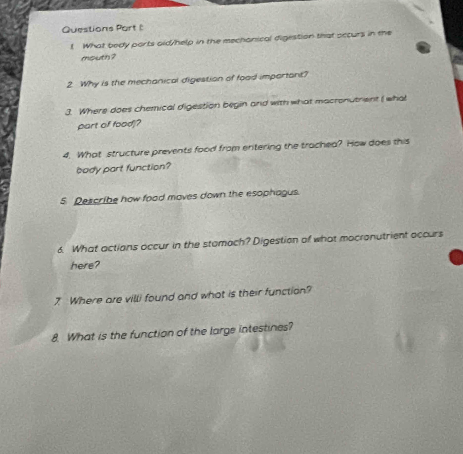 Questions Part 
! What body parts oid/help in the mechonical digestion that occurs in the 
mouth ? 
2 Why is the mechanical digestion of food important? 
3. Where does chemical digestion begin and with what macronutrent ( what 
part of food)? 
4. What structure prevents food from entering the trachea? How does this 
body part function? 
5 Describe how food moves down the esophagus. 
6. What actions occur in the stamach? Digestion of what mocronutrient accurs 
here? 
7 Where are vill) found and what is their function? 
8. What is the function of the large intestines?