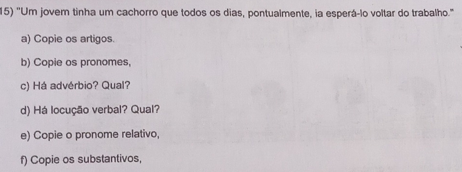 'Um jovem tinha um cachorro que todos os dias, pontualmente, ia esperá-lo voltar do trabalho.' 
a) Copie os artigos. 
b) Copie os pronomes, 
c) Há advérbio? Qual? 
d) Há locução verbal? Qual? 
e) Copie o pronome relativo, 
f) Copie os substantivos,