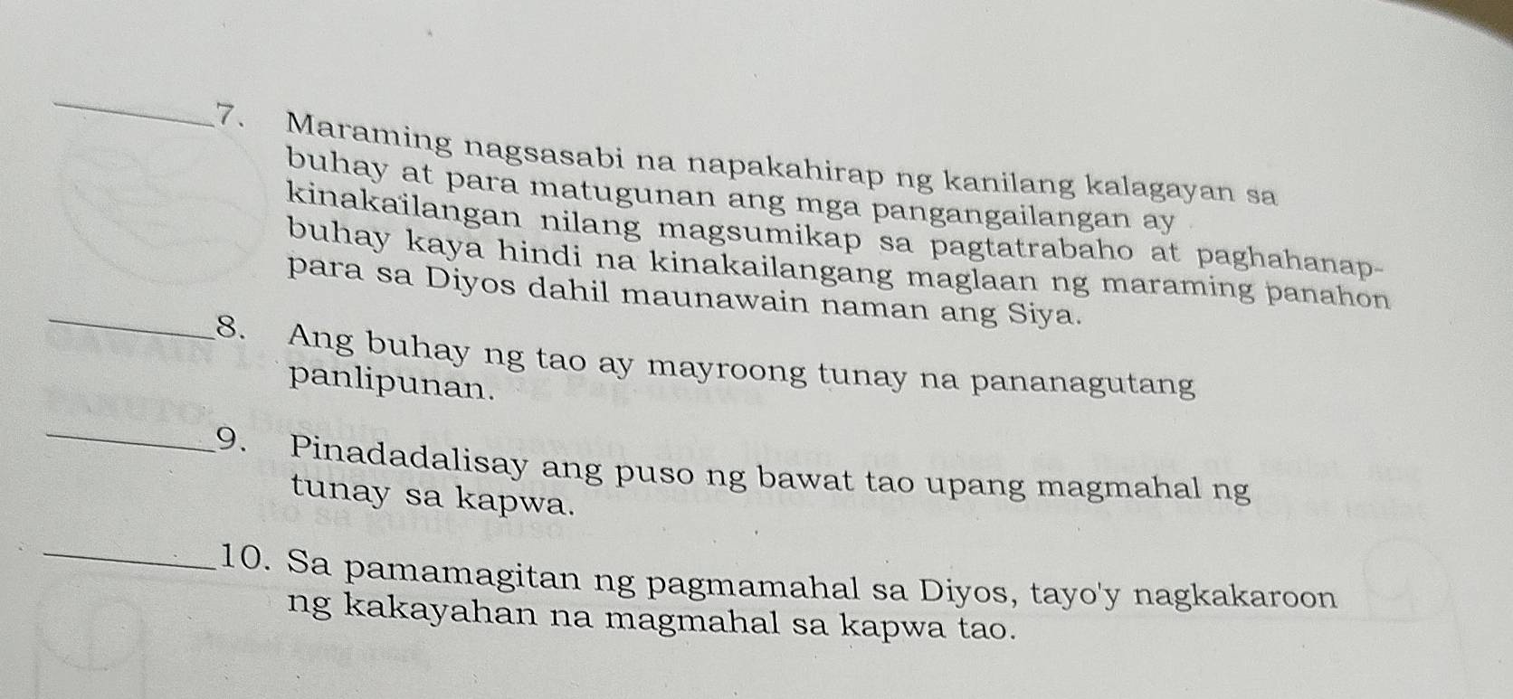 Maraming nagsasabi na napakahirap ng kanilang kalagayan sa 
buhay at para matugunan ang mga pangangailangan ay 
kinakaïlangan nilang magsumikap sa pagtatrabaho at paghahanap- 
buhay kaya hindi na kinakailangang maglaan ng maraming panahon . 
_para sa Diyos dahil maunawain naman ang Siya. 
8. Ang buhay ng tao ay mayroong tunay na pananagutang 
panlipunan. 
_ 
9. Pinadadalisay ang puso ng bawat tao upang magmahal ng 
tunay sa kapwa. 
_ 
10. Sa pamamagitan ng pagmamahal sa Diyos, tayo'y nagkakaroon 
ng kakayahan na magmahal sa kapwa tao.