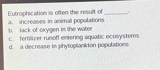 Eutrophication is often the result of _:
a. increases in animal populations
b. lack of oxygen in the water
c. fertilizer runoff entering aquatic ecosystems
d. a decrease in phytoplankton populations