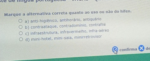 tể dể mgua p
Marque a alternativa correta quanto ao uso ou não do hífen.
a) anti-higiênico, antihorário, antiquário
b) contraataque, contradomínio, contrafilé
c) infraestrutura, infravermelho, infra-aéreo
d) mini-hotel, mini-saia, minirretrovisor
confirma de