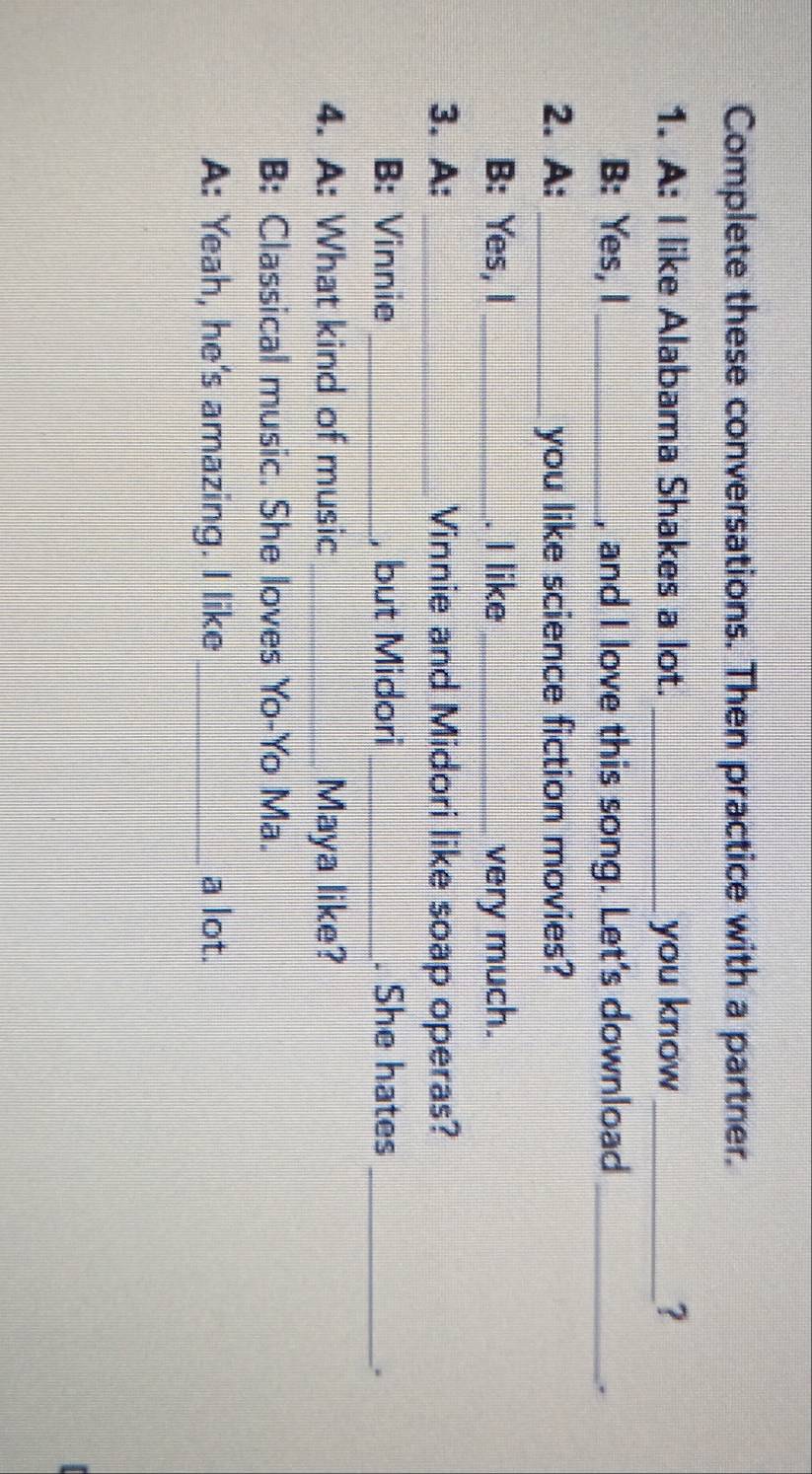 Complete these conversations. Then practice with a partner. 
1. A: I like Alabama Shakes a lot. _you know_ ? 
B: Yes, I _, and I love this song. Let’s download_ 
. 
2. A: _you like science fiction movies? 
B: Yes, I_ . I like_ very much. 
3. A: _Vinnie and Midori like soap operas? 
B: Vinnie _, but Midori_ . She hates_ 
. 
4. A: What kind of music _Maya like? 
B: Classical music. She loves Yo-Yo Ma. 
A: Yeah, he's amazing. I like _a lot.