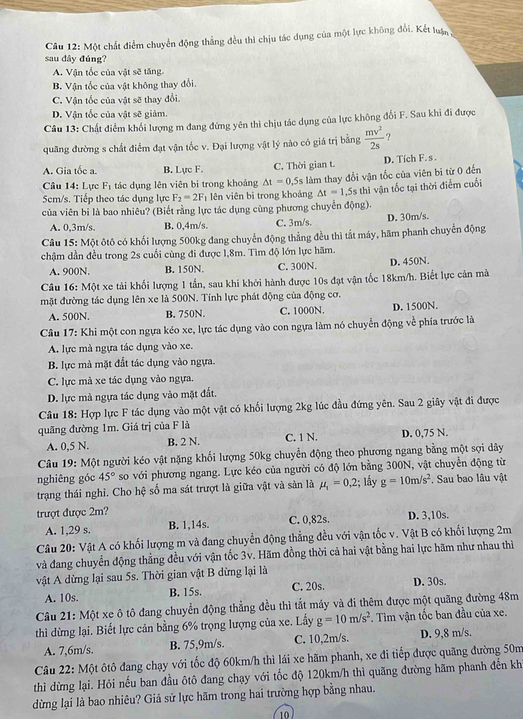 Một chất điểm chuyển động thẳng đều thì chịu tác dụng của một lực không đổi, Kết luận ở
sau đây đúng?
A. Vận tốc của vật sẽ tăng.
B. Vận tốc của vật không thay đổi.
C. Vận tốc của vật sẽ thay đổi.
D. Vận tốc của vật sẽ giảm.
Câu 13: Chất điểm khối lượng m đang đứng yên thì chịu tác dụng của lực không đối F. Sau khi đi được
quãng đường s chất điểm đạt vận tốc v. Đại lượng vật lý nào có giá trị bằng  mv^2/2s  ?
A. Gia tốc a. B. Lực F. C. Thời gian t. D. Tích F. s .
Câu 14:L ực F_1 tác dụng lên viên bi trong khoảng △ t=0, ,5s làm thay đổi vận tốc của viên bi từ 0 đến
5cm/s. Tiếp theo tác dụng lực F_2=2F_1 lên viên bi trong khoảng △ t=1 ,5s thì vận tốc tại thời điểm cuối
của viên bi là bao nhiêu? (Biết rằng lực tác dụng cùng phương chuyển động).
A. 0,3m/s. B. 0,4m/s. C. 3m/s. D. 30m/s.
Câu 15: Một ôtô có khối lượng 500kg đang chuyển động thẳng đều thì tất máy, hãm phanh chuyển động
chậm dần đều trong 2s cuối cùng đi được 1,8m. Tìm độ lớn lực hãm.
A. 900N. B. 150N. C. 300N.
D. 450N.
Câu 16:Mhat Qt xe tải khối lượng 1 tấn, sau khi khởi hành được 10s đạt vận tốc 18km/h. Biết lực cản mà
mặt đường tác dụng lên xe là 500N. Tính lực phát động của động cơ.
A. 500N. B. 750N. C. 1000N. D. 1500N.
Câu 17: Khi một con ngựa kéo xe, lực tác dụng vào con ngựa làm nó chuyền động về phía trước là
A. lực mà ngựa tác dụng vào xe.
B. lực mà mặt đất tác dụng vào ngựa.
C. lực mà xe tác dụng vào ngựa.
D. lực mà ngựa tác dụng vào mặt đất.
Câu 18: Hợp lực F tác dụng vào một vật có khối lượng 2kg lúc đầu đứng yên. Sau 2 giây vật đi được
quãng đường 1m. Giá trị của F là
A. 0,5 N. B. 2 N. C. 1 N. D. 0,75 N.
Câu 19: Một người kéo vật nặng khối lượng 50kg chuyển động theo phương ngang bằng một sợi dây
nghiêng góc 45° so với phương ngang. Lực kéo của người có độ lớn bằng 300N, vật chuyền động từ
trạng thái nghi. Cho hệ số ma sát trượt là giữa vật và sàn là mu _t=0,2; lấy g=10m/s^2. Sau bao lâu vật
trượt được 2m?
A. 1,29 s. B. 1,14s. C. 0,82s.
D. 3,10s.
Câu 20: Vật A có khối lượng m và đang chuyển động thẳng đều với vận tốc v. Vật B có khối lượng 2m
và đang chuyển động thẳng đều với vận tốc 3v. Hãm đồng thời cả hai vật bằng hai lực hãm như nhau thì
vật A dừng lại sau 5s. Thời gian vật B dừng lại là
A. 10s. B. 15s. C. 20s.
D. 30s.
Câu 21: Một xe ô tô đang chuyển động thẳng đều thì tắt máy và đi thêm được một quãng đường 48m
thì dừng lại. Biết lực cản bằng 6% trọng lượng của xe. Lấy g=10m/s^2. Tìm vận tốc ban đầu của xe.
A. 7,6m/s. B. 75,9m/s. C. 10,2m/s.
D. 9,8 m/s.
Câu 22: Một ôtô đang chạy với tốc độ 60km/h thì lái xe hãm phanh, xe đi tiếp được quãng đường 50m
thì dừng lại. Hỏi nếu ban đầu ôtô đang chạy với tốc độ 120km/h thì quãng đường hãm phanh đến kh
dừng lại là bao nhiêu? Giả sử lực hãm trong hai trường hợp bằng nhau.
10