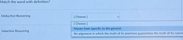Match the word with defnition?
Deductive Reasaning [ Chaose ]
[Choose] Moves from specific to the general.
Inductive Reasoning An argument in which the truth of its premises guarantees the truth of its concl