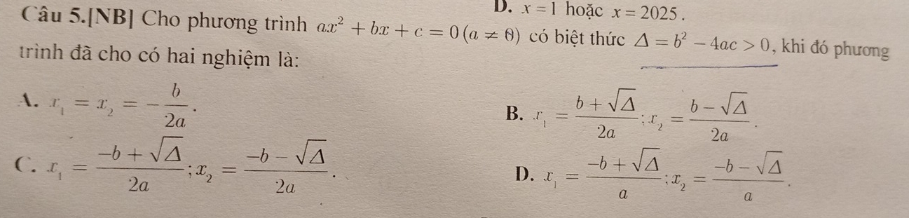 x=1 hoặc x=2025. 
Câu 5.[NB] Cho phương trình ax^2+bx+c=0(a!= 0) có biệt thức △ =b^2-4ac>0 , khi đó phương
trình đã cho có hai nghiệm là:
A. x_1=x_2=- b/2a .
B. x_1= (b+sqrt(△ ))/2a ; x_2= (b-sqrt(△ ))/2a .
C. x_1= (-b+sqrt(△ ))/2a ; x_2= (-b-sqrt(△ ))/2a .
D. x_1= (-b+sqrt(△ ))/a ; x_2= (-b-sqrt(△ ))/a .