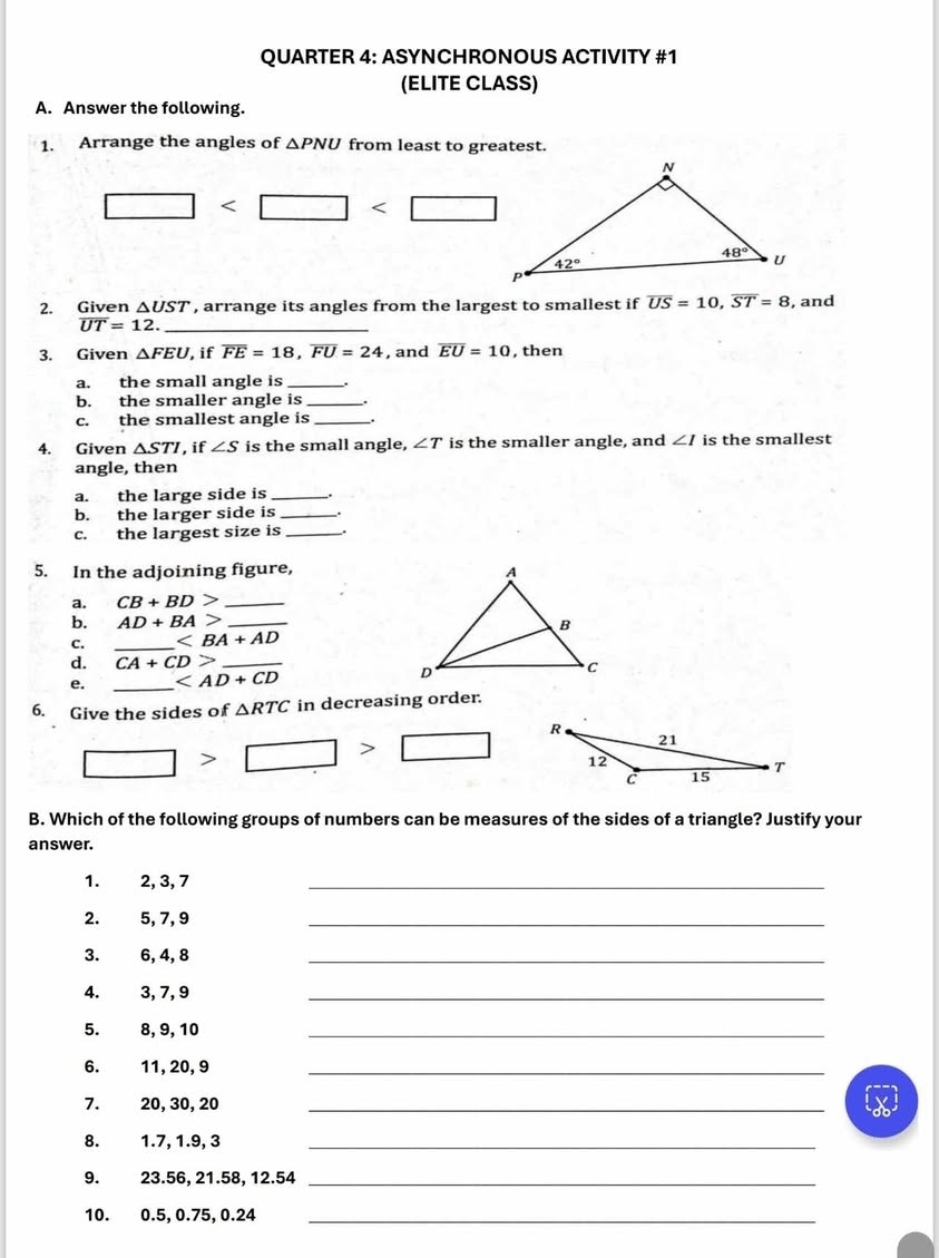 QUARTER 4: ASYNCHRONOUS ACTIVITY #1
(ELITE CLASS)
A. Answer the following.
1. Arrange the angles of △ PNU from least to greatest.
□
2. Given △ UST , arrange its angles from the largest to smallest if overline US=10,overline ST=8 , and
overline UT=12. _
3. Given △ FEU , if overline FE=18,overline FU=24 , and overline EU=10 , then
a. the small angle is_
b. the smaller angle is_
c. the smallest angle is _:
4. Given △ STI , if ∠ S is the small angle, ∠ T is the smaller angle, and ∠ I is the smallest
angle, then
a. the large side is_
b. the larger side is _.
c. the largest size is _.
5. In the adjoining figure,
a. CB+BD> _
b. AD+BA> _
C. _
d. CA+CD> _
e. _
6. Give the sides of △ RTC in decreasing order.
□ >□ >□
B. Which of the following groups of numbers can be measures of the sides of a triangle? Justify your
answer.
1. 2, 3, 7
_
2. 5, 7, 9
_
3. 6, 4, 8
_
4. 3, 7, 9
_
5. 8, 9, 10
_
6. 11, 20, 9_
7. 20, 30, 20_
8. 1.7, 1.9, 3_
9. 23.56, 21.58, 12.54_
10. 0.5, 0.75, 0.24_