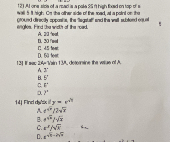 At one side of a road is a pole 25 ft high fixed on top of a
wall 5 ft high. On the other side of the road, at a point on the
ground directly opposite, the flagstaff and the wall subtend equal
angles. Find the width of the road.
A. 20 feet
B. 30 feet
C. 45 feet
D. 50 feet
13) If sec 2A=1/sin 13A , determine the value of A.
A. 3°
B. 5°
C. 6°
D. 7°
14) Find dy/dx if y=e^(sqrt(x))
A. e^(sqrt(x))/2sqrt(x)
B. e^(sqrt(x))/sqrt(x)
C. e^x/sqrt(x)
D. e^(sqrt(x)-2sqrt x)