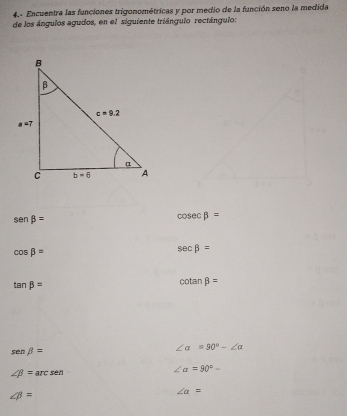 4.- Encuentra las funciones trigonométricas y por medio de la función seno la medida
de los ángulos agudos, en el siguiente triángulo rectángulo:
sen beta =
cos ecbeta =
cos beta =
sec beta =
tan beta =
cotan beta =
sen beta =
∠ alpha =90°-∠ alpha
∠ beta = arc sen ∠ alpha =90°-
∠ beta =
∠ a=