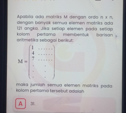 Apabila ada matriks M dengan ordo n* n, 
dengan banyak semua elemen matriks ada
121 angka. Jika setiap elemen pada setiap
kolom pertama membentuk barisan
aritmetika sebagai berikut:
M=beginpmatrix 1&·s &·s  4&·s &·s  7&·s & ·s &·s  ·s  ·s &·s  ·s  ·s &·s endpmatrix
maka jumlah semua elemen matriks pada 
kolom pertama tersebut adalah
A 31.