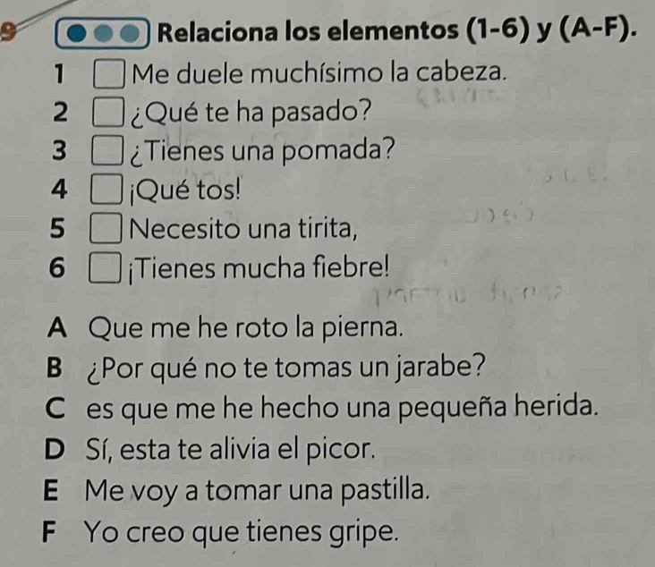 Relaciona los elementos (1-6) y (A-F). 
1 Me duele muchísimo la cabeza.
2 ¿Qué te ha pasado?
3 ¿Tienes una pomada?
4 ¡Qué tos!
5 Necesito una tirita,
6 ¡Tienes mucha fiebre!
A Que me he roto la pierna.
B ¿Por qué no te tomas un jarabe?
Ces que me he hecho una pequeña herida.
D Sí, esta te alivia el picor.
E Me voy a tomar una pastilla.
F Yo creo que tienes gripe.