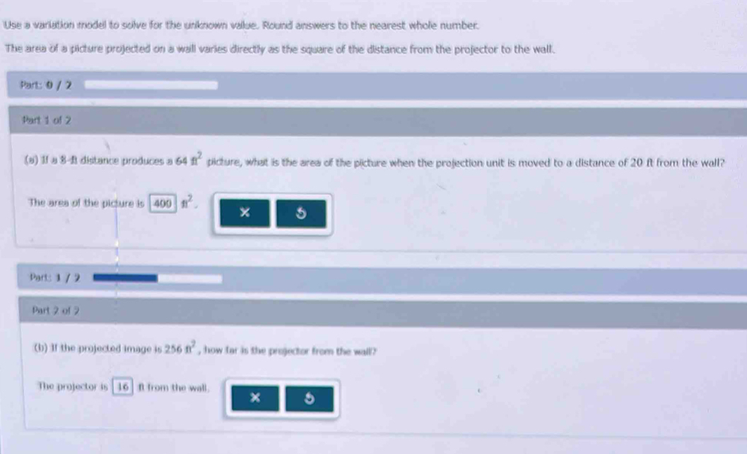 Use a variation model to solve for the unknown vailue. Round answers to the nearest whole number. 
The area of a picture projected on a wall varies directly as the square of the distance from the projector to the wall. 
Part: 0 / 2 
Part 1 of 2 
(a) 1f a 3-R distance produces a 64ft^2 picture, what is the area of the picture when the projection unit is moved to a distance of 20 ft from the wall? 
The area of the picture is 400ft^2. × 
Part: 1 / 2 
Part 2 of 2 
(b) If the projected image is 256n^2 , how far is the projector from the wall? 
The projector is 16 ] ft from the wall.