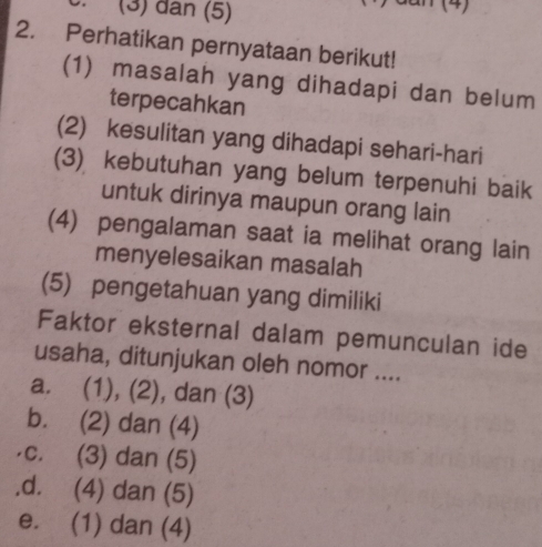 (3) dân (5)
(4)
2. Perhatikan pernyataan berikut!
(1) masalah yang dihadapi dan belum
terpecahkan
(2) kesulitan yang dihadapi sehari-hari
(3) kebutuhan yang belum terpenuhi baik
untuk dirinya maupun orang lain
(4) pengalaman saat ia melihat orang lain
menyelesaikan masalah
(5) pengetahuan yang dimiliki
Faktor eksternal dalam pemunculan ide
usaha, ditunjukan oleh nomor ....
a. (1), (2), dan (3)
b. (2) dan (4)
c. (3) dan (5).d. (4) dan (5)
e. (1) dan (4)