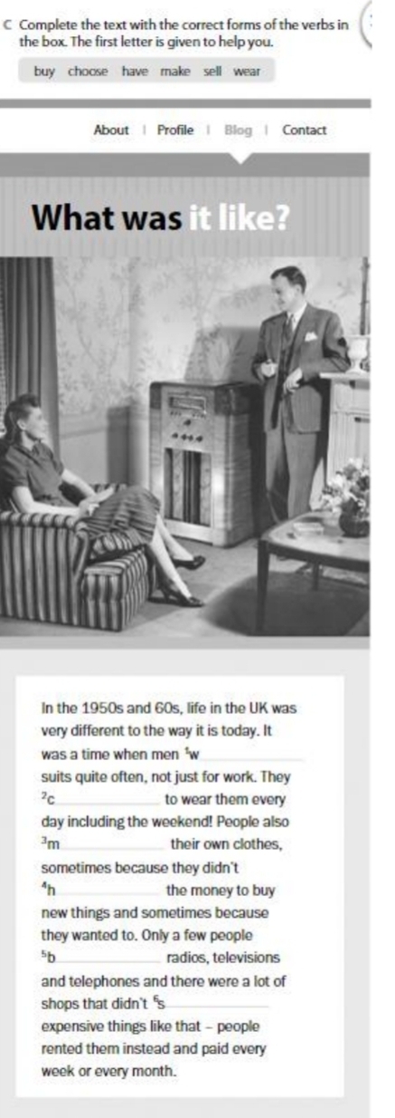 Complete the text with the correct forms of the verbs in 
the box. The first letter is given to help you. 
buy choose have make sell wear 
About | Profile | Blog Contact 
What was it like? 
In the 1950s and 60s, life in the UK was 
very different to the way it is today. It 
was a time when men 'w_ 
suits quite often, not just for work. They 
2C_ to wear them every 
day including the weekend! People also^3m _their own clothes, 
sometimes because they didn't^4h _ the money to buy 
new things and sometimes because 
they wanted to. Only a few people 
_radios, televisions 
and telephones and there were a lot of 
shops that didn't 's_ 
expensive things like that - people 
rented them instead and paid ever 
week or every month.