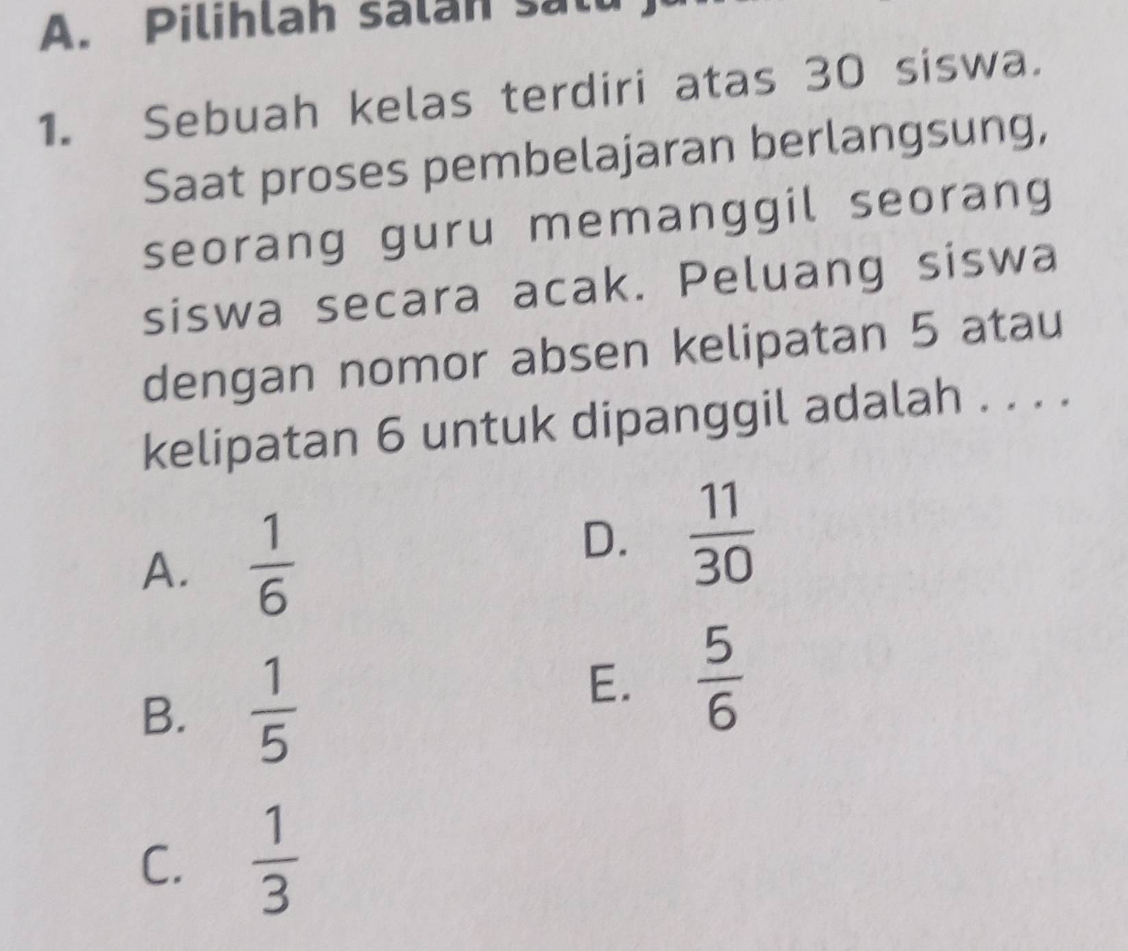 Pilihlah salan sall
1. Sebuah kelas terdiri atas 30 siswa.
Saat proses pembelajaran berlangsung,
seorang guru memanggil seorang
siswa secara acak. Peluang siswa
dengan nomor absen kelipatan 5 atau
kelipatan 6 untuk dipanggil adalah . . . .
A.  1/6 
D.  11/30 
B.  1/5 
E.  5/6 
C.  1/3 