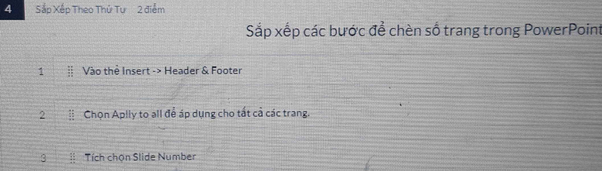 Sắp Xếp Theo Thử Tự 2 điểm 
Sắp xếp các bước để chèn số trang trong PowerPoint 
Vào the Insert -> Header & Footer 
2 Chọn Aplly to all để áp dụng cho tất cả các trang. 
3 Tích chọn Slide Number