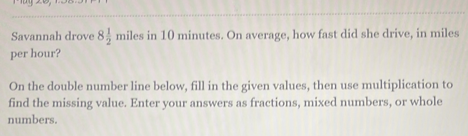 Savannah drove 8 1/2 miles in 10 minutes. On average, how fast did she drive, in miles
per hour? 
On the double number line below, fill in the given values, then use multiplication to 
find the missing value. Enter your answers as fractions, mixed numbers, or whole 
numbers.