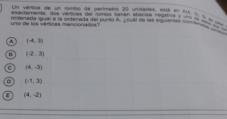 Un vértice de un rombo de perímetro 20 unidades, está en A(4,3) Si so sabe
exactamente, dos vértices del rombo tienen abscisa negativa y uno de ceo e 
ordenada igual a la ordenada del punto A, ¿cuál de las siguientes coordenadas cne
uno de los vértices mencionados?
A (-4,3)
B (-2,3)
C (4,-3)
D (-1,3)
E (4,-2)