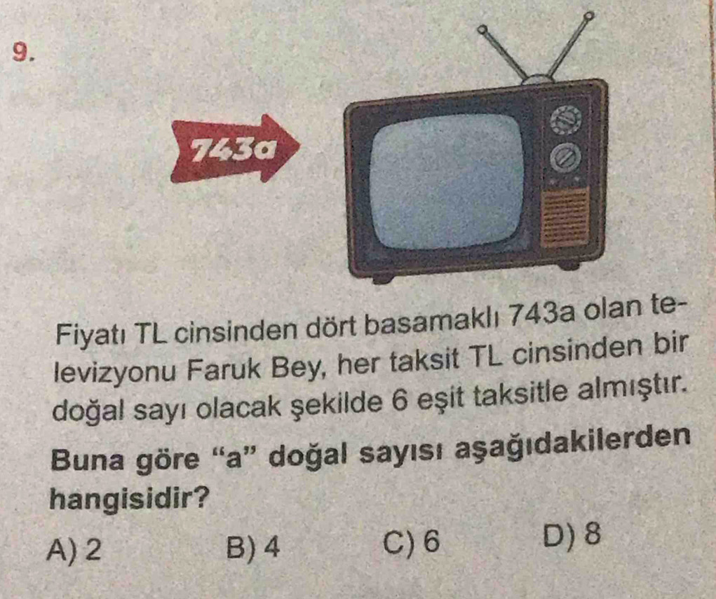 743a
Fiyatı TL cinsinden dört basamaklı 743a olan te-
levizyonu Faruk Bey, her taksit TL cinsinden bir
doğal sayı olacak şekilde 6 eşit taksitle almıştır.
Buna göre “a” doğal sayısı aşağıdakilerden
hangisidir?
A) 2 B) 4 C) 6 D) 8