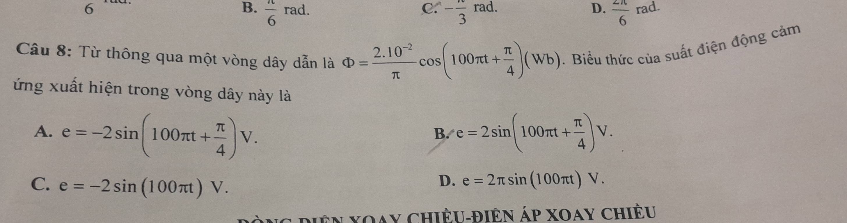 C.
6 B.  π /6 rad. - π /3 rad.
D.  2π /6 rad
Câu 8: Từ thông qua một vòng dây dẫn là Phi = (2.10^(-2))/π  cos (100π t+ π /4 )(Wb). Biểu thức của suất điện động cảm
ứng xuất hiện trong vòng dây này là
A. e=-2sin (100π t+ π /4 )V. e=2sin (100π t+ π /4 )V. 
B.
C. e=-2sin (100π t)V.
D. e=2π sin (100π t)V. 
Mên Xoay Chiều-điên Áp xoay chiều