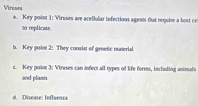 Viruses
a. Key point 1: Viruses are acellular infectious agents that require a host ce
to replicate.
b. Key point 2: They consist of genetic material
c. Key point 3: Viruses can infect all types of life forms, including animals
and plants
d. Disease: Influenza