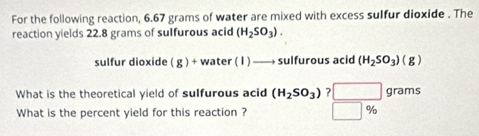 For the following reaction, 6.67 grams of water are mixed with excess sulfur dioxide . The 
reaction yields 22.8 grams of sulfurous acid (H_2SO_3). 
sulfur dioxide ( g ) + w /ater(I)to sulfurous acid (H_2SO_3)(g)
What is the theoretical yield of sulfurous acid (H_2SO_3) ? □ grams
What is the percent yield for this reaction ? |%