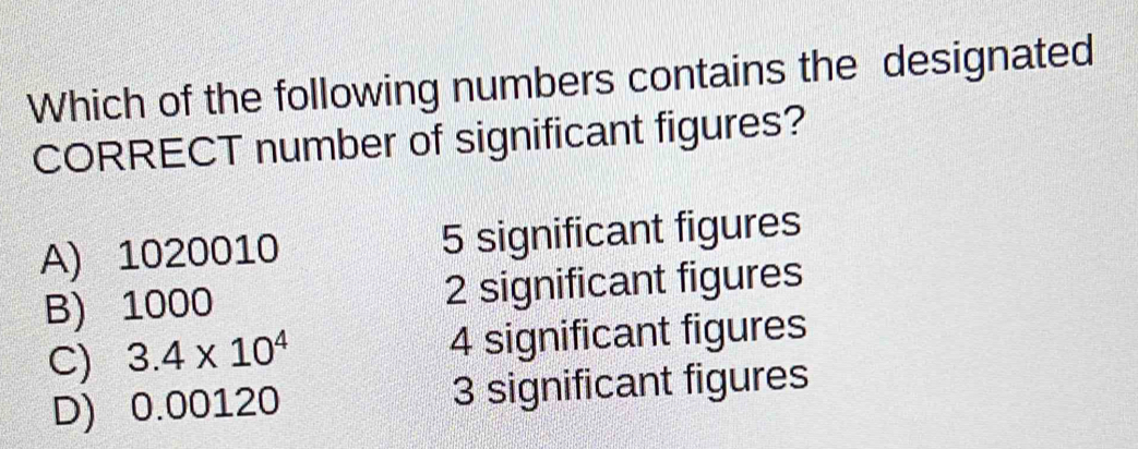 Which of the following numbers contains the designated
CORRECT number of significant figures?
A) 1020010 5 significant figures
B) 1000 2 significant figures
C) 3.4* 10^4 4 significant figures
D) 0.00120 3 significant figures