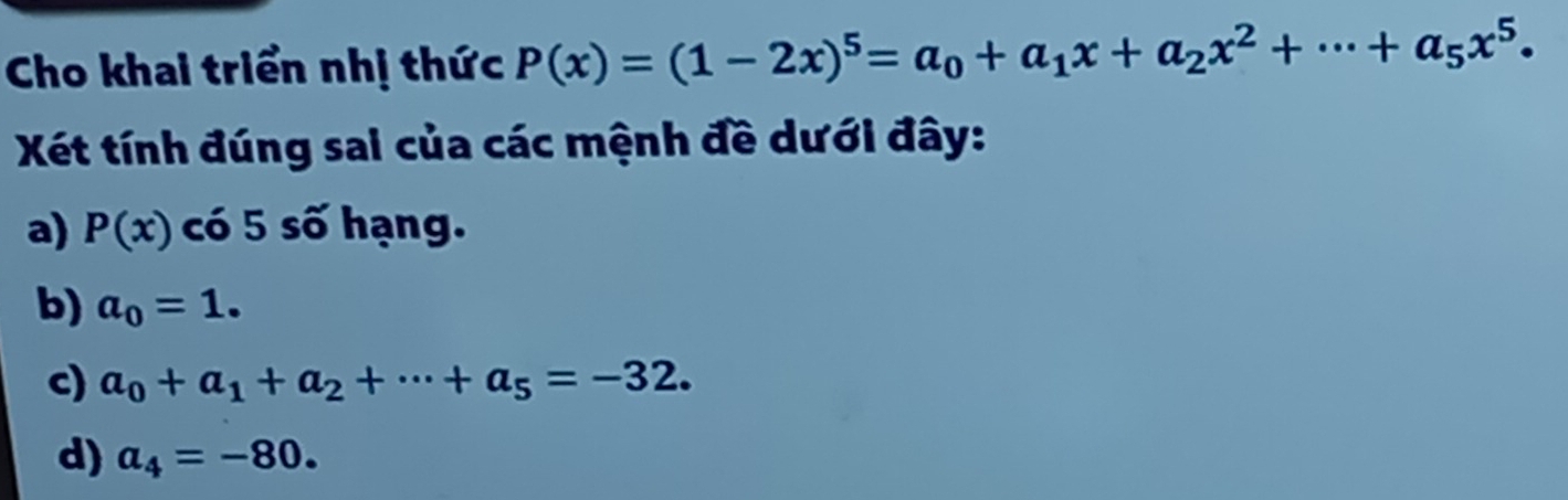 Cho khai triển nhị thức P(x)=(1-2x)^5=a_0+a_1x+a_2x^2+·s +a_5x^5. 
Xéết tính đúng sai của các mệnh đề dưới đây:
a) P(x) có 5 số hạng.
b) a_0=1.
c) a_0+a_1+a_2+·s +a_5=-32.
d) a_4=-80.