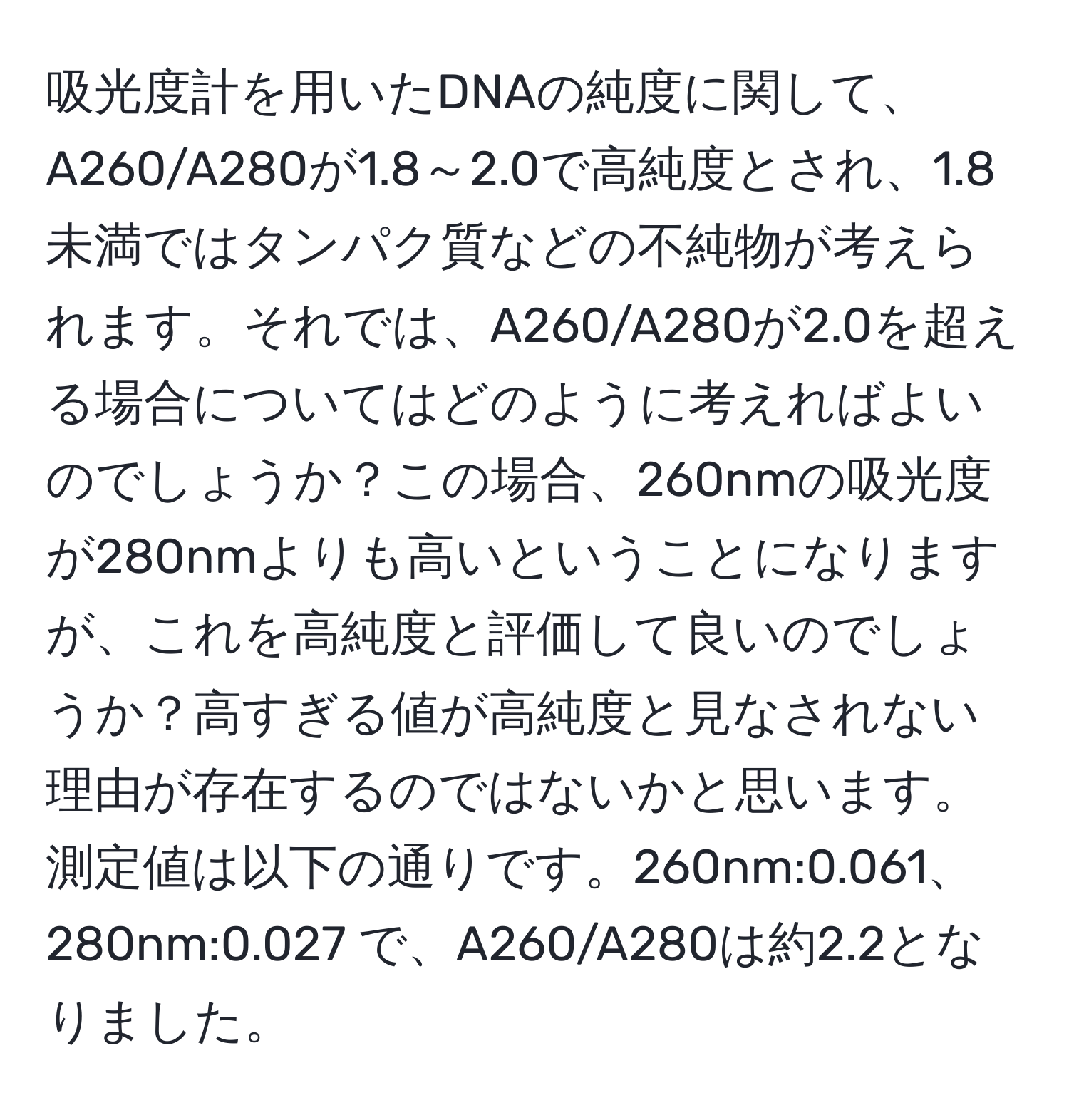 吸光度計を用いたDNAの純度に関して、A260/A280が1.8～2.0で高純度とされ、1.8未満ではタンパク質などの不純物が考えられます。それでは、A260/A280が2.0を超える場合についてはどのように考えればよいのでしょうか？この場合、260nmの吸光度が280nmよりも高いということになりますが、これを高純度と評価して良いのでしょうか？高すぎる値が高純度と見なされない理由が存在するのではないかと思います。測定値は以下の通りです。260nm:0.061、280nm:0.027 で、A260/A280は約2.2となりました。