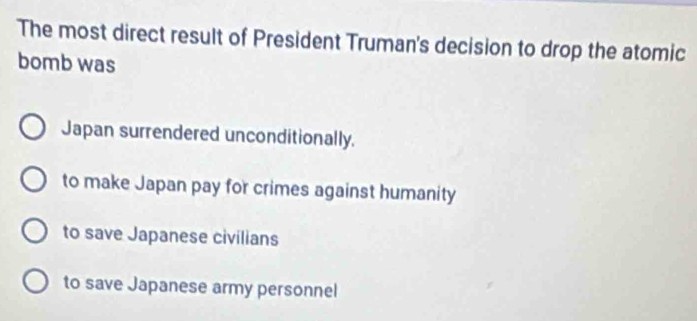 The most direct result of President Truman's decision to drop the atomic
bomb was
Japan surrendered unconditionally.
to make Japan pay for crimes against humanity
to save Japanese civilians
to save Japanese army personnel